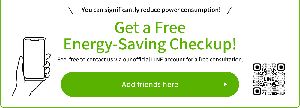 You can significantly reduce power consumption! Get a Free Energy-Saving Checkup! Feel free to contact us via our official LINE account for a free consultation.